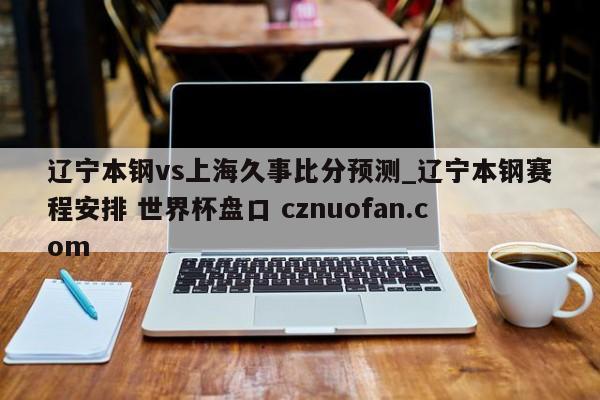 辽宁本钢vs上海久事比分预测_辽宁本钢赛程安排 世界杯盘口 cznuofan.com