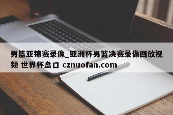 男篮亚锦赛录像_亚洲杯男篮决赛录像回放视频 世界杯盘口 cznuofan.com