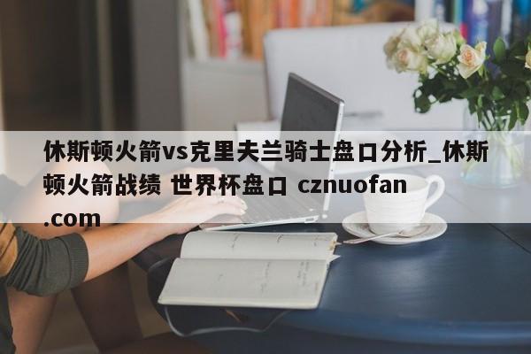 休斯顿火箭vs克里夫兰骑士盘口分析_休斯顿火箭战绩 世界杯盘口 cznuofan.com