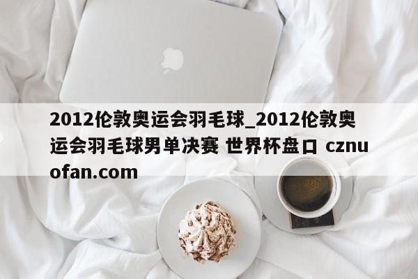 2012伦敦奥运会羽毛球_2012伦敦奥运会羽毛球男单决赛 世界杯盘口 cznuofan.com