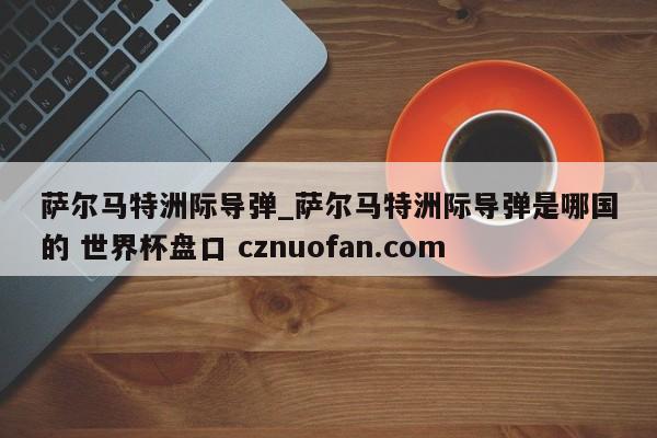 萨尔马特洲际导弹_萨尔马特洲际导弹是哪国的 世界杯盘口 cznuofan.com