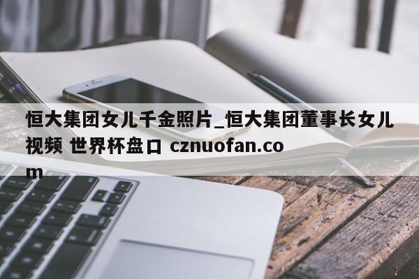 恒大集团女儿千金照片_恒大集团董事长女儿视频 世界杯盘口 cznuofan.com