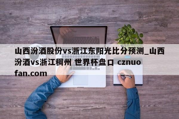 山西汾酒股份vs浙江东阳光比分预测_山西汾酒vs浙江稠州 世界杯盘口 cznuofan.com