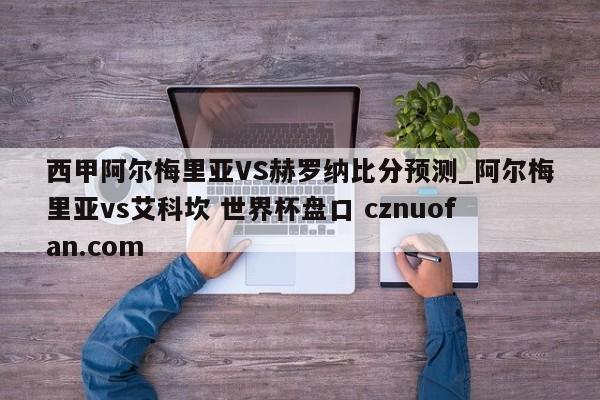 西甲阿尔梅里亚VS赫罗纳比分预测_阿尔梅里亚vs艾科坎 世界杯盘口 cznuofan.com