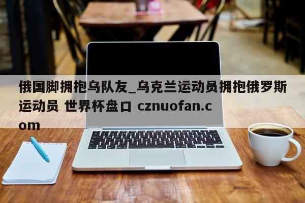 俄国脚拥抱乌队友_乌克兰运动员拥抱俄罗斯运动员 世界杯盘口 cznuofan.com