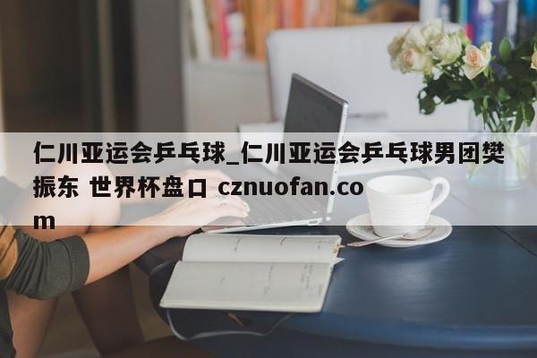 仁川亚运会乒乓球_仁川亚运会乒乓球男团樊振东 世界杯盘口 cznuofan.com