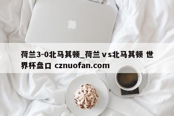 荷兰3-0北马其顿_荷兰ⅴs北马其顿 世界杯盘口 cznuofan.com