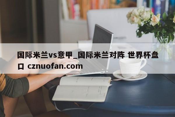 国际米兰vs意甲_国际米兰对阵 世界杯盘口 cznuofan.com