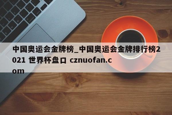 中国奥运会金牌榜_中国奥运会金牌排行榜2021 世界杯盘口 cznuofan.com