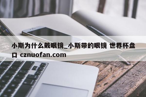 小斯为什么戴眼镜_小斯带的眼镜 世界杯盘口 cznuofan.com