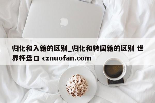 归化和入籍的区别_归化和转国籍的区别 世界杯盘口 cznuofan.com