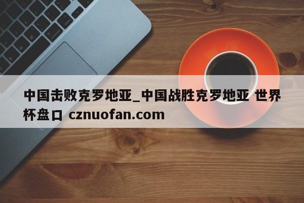 中国击败克罗地亚_中国战胜克罗地亚 世界杯盘口 cznuofan.com