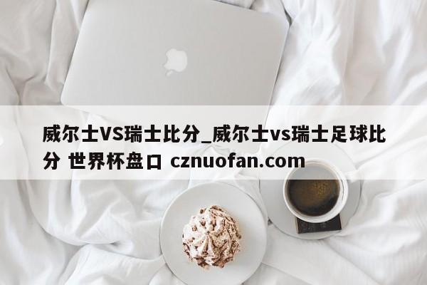 威尔士VS瑞士比分_威尔士vs瑞士足球比分 世界杯盘口 cznuofan.com