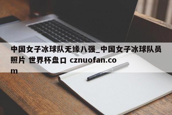 中国女子冰球队无缘八强_中国女子冰球队员照片 世界杯盘口 cznuofan.com