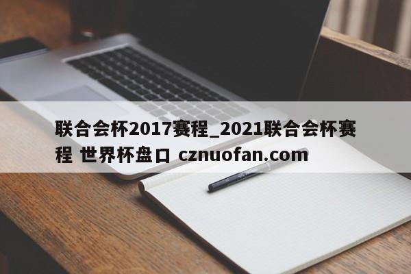 联合会杯2017赛程_2021联合会杯赛程 世界杯盘口 cznuofan.com